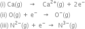 left parenthesis straight i right parenthesis space Ca left parenthesis straight g right parenthesis space space space space rightwards arrow space space space space Ca to the power of 2 plus end exponent left parenthesis straight g right parenthesis space plus space 2 straight e to the power of minus
left parenthesis ii right parenthesis space straight O left parenthesis straight g right parenthesis space plus space straight e to the power of minus space space space rightwards arrow space space space straight O to the power of minus left parenthesis straight g right parenthesis
left parenthesis iii right parenthesis space straight N to the power of 2 minus end exponent left parenthesis straight g right parenthesis space plus space straight e to the power of minus space rightwards arrow space space straight N to the power of 3 minus end exponent left parenthesis straight g right parenthesis