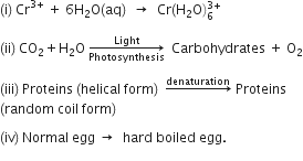 left parenthesis straight i right parenthesis space Cr to the power of 3 plus end exponent space plus space 6 straight H subscript 2 straight O left parenthesis aq right parenthesis space space rightwards arrow space space Cr left parenthesis straight H subscript 2 straight O right parenthesis subscript 6 superscript 3 plus end superscript

left parenthesis ii right parenthesis space CO subscript 2 plus straight H subscript 2 straight O space rightwards arrow from Photosynthesis to Light of space space Carbohydrates space plus space straight O subscript 2

left parenthesis iii right parenthesis space Proteins space left parenthesis helical space form right parenthesis space space rightwards arrow with denaturation on top space Proteins space
left parenthesis random space coil space form right parenthesis

left parenthesis iv right parenthesis space Normal space egg space rightwards arrow space space hard space boiled space egg.
