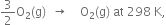 3 over 2 straight O subscript 2 left parenthesis straight g right parenthesis space space rightwards arrow space space space space straight O subscript 2 left parenthesis straight g right parenthesis space at space 298 space straight K comma