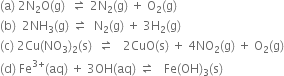 left parenthesis straight a right parenthesis space 2 straight N subscript 2 straight O left parenthesis straight g right parenthesis space space rightwards harpoon over leftwards harpoon space 2 straight N subscript 2 left parenthesis straight g right parenthesis space plus space straight O subscript 2 left parenthesis straight g right parenthesis
left parenthesis straight b right parenthesis space space 2 NH subscript 3 left parenthesis straight g right parenthesis space rightwards harpoon over leftwards harpoon space space straight N subscript 2 left parenthesis straight g right parenthesis space plus space 3 straight H subscript 2 left parenthesis straight g right parenthesis
left parenthesis straight c right parenthesis space 2 Cu left parenthesis NO subscript 3 right parenthesis subscript 2 left parenthesis straight s right parenthesis space space rightwards harpoon over leftwards harpoon space space space 2 CuO left parenthesis straight s right parenthesis space plus space 4 NO subscript 2 left parenthesis straight g right parenthesis space plus space straight O subscript 2 left parenthesis straight g right parenthesis
left parenthesis straight d right parenthesis space Fe to the power of 3 plus end exponent left parenthesis aq right parenthesis space plus space 3 OH left parenthesis aq right parenthesis space rightwards harpoon over leftwards harpoon space space space Fe left parenthesis OH right parenthesis subscript 3 left parenthesis straight s right parenthesis