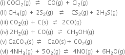 left parenthesis straight i right parenthesis space COCl subscript 2 left parenthesis straight g right parenthesis space space rightwards harpoon over leftwards harpoon space space space space CO left parenthesis straight g right parenthesis space plus space Cl subscript 2 left parenthesis straight g right parenthesis
left parenthesis ii right parenthesis space CH subscript 4 left parenthesis straight g right parenthesis space plus space 2 straight S subscript 2 left parenthesis straight g right parenthesis space space space rightwards harpoon over leftwards harpoon space space space space CS subscript 2 left parenthesis straight g right parenthesis plus space 2 straight H subscript 2 straight S left parenthesis straight g right parenthesis
left parenthesis iii right parenthesis space CO subscript 2 left parenthesis straight g right parenthesis space plus space straight C left parenthesis straight s right parenthesis space space rightwards harpoon over leftwards harpoon space space 2 CO left parenthesis straight g right parenthesis
left parenthesis iv right parenthesis space 2 straight H subscript 2 left parenthesis straight g right parenthesis space plus space CO left parenthesis straight g right parenthesis space space rightwards harpoon over leftwards harpoon space space CH subscript 3 OH left parenthesis straight g right parenthesis
left parenthesis straight v right parenthesis space CaCO subscript 3 left parenthesis straight s right parenthesis space rightwards harpoon over leftwards harpoon space space space CaO left parenthesis straight s right parenthesis plus space CO subscript 2 left parenthesis straight g right parenthesis
left parenthesis vi right parenthesis space 4 NH subscript 3 left parenthesis straight g right parenthesis space plus space 5 straight O subscript 2 left parenthesis straight g right parenthesis space rightwards harpoon over leftwards harpoon space space 4 NO left parenthesis straight g right parenthesis space plus space 6 straight H subscript 2 straight O left parenthesis straight g right parenthesis