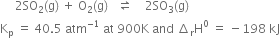 space space space space space 2 SO subscript 2 left parenthesis straight g right parenthesis space plus space straight O subscript 2 left parenthesis straight g right parenthesis space space space rightwards harpoon over leftwards harpoon space space space space 2 SO subscript 3 left parenthesis straight g right parenthesis
straight K subscript straight p space equals space 40.5 space atm to the power of negative 1 end exponent space at space 900 straight K space and space increment subscript straight r straight H to the power of 0 space equals space minus 198 space kJ
