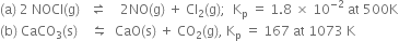 left parenthesis straight a right parenthesis space 2 space NOCl left parenthesis straight g right parenthesis space space space rightwards harpoon over leftwards harpoon space space space space 2 NO left parenthesis straight g right parenthesis space plus space Cl subscript 2 left parenthesis straight g right parenthesis semicolon space space straight K subscript straight p space equals space 1.8 space cross times space 10 to the power of negative 2 end exponent space at space 500 straight K
left parenthesis straight b right parenthesis space CaCO subscript 3 left parenthesis straight s right parenthesis space space space space leftwards harpoon over rightwards harpoon space space CaO left parenthesis straight s right parenthesis space plus space CO subscript 2 left parenthesis straight g right parenthesis comma space straight K subscript straight p space equals space 167 space at space 1073 space straight K
