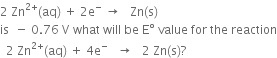 2 space Zn to the power of 2 plus end exponent left parenthesis aq right parenthesis space plus space 2 straight e to the power of minus space rightwards arrow space space space Zn left parenthesis straight s right parenthesis
is space space minus space 0.76 space straight V space what space will space be space straight E degree space value space for space the space reaction
space space 2 space Zn to the power of 2 plus end exponent left parenthesis aq right parenthesis space plus space 4 straight e to the power of minus space space space rightwards arrow space space space 2 space Zn left parenthesis straight s right parenthesis ?