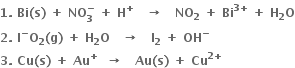 bold 1 bold. bold space bold Bi bold left parenthesis bold s bold right parenthesis bold space bold plus bold space bold NO subscript bold 3 superscript bold minus bold space bold plus bold space bold H to the power of bold plus bold space bold space bold space bold rightwards arrow bold space bold space bold space bold NO subscript bold 2 bold space bold plus bold space bold Bi to the power of bold 3 bold plus end exponent bold space bold plus bold space bold H subscript bold 2 bold O
bold 2 bold. bold space bold I to the power of bold minus bold O subscript bold 2 bold left parenthesis bold g bold right parenthesis bold space bold plus bold space bold H subscript bold 2 bold O bold space bold space bold space bold rightwards arrow bold space bold space bold space bold I subscript bold 2 bold space bold plus bold space bold OH to the power of bold minus
bold 3 bold. bold space bold Cu bold left parenthesis bold s bold right parenthesis bold space bold plus bold space bold Au to the power of bold plus bold space bold space bold rightwards arrow bold space bold space bold space bold Au bold left parenthesis bold s bold right parenthesis bold space bold plus bold space bold Cu to the power of bold 2 bold plus end exponent