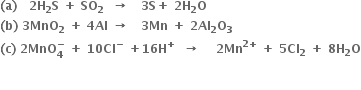 bold left parenthesis bold a bold right parenthesis bold space bold space bold space bold 2 bold H subscript bold 2 bold S bold space bold plus bold space bold SO subscript bold 2 bold space bold space bold rightwards arrow bold space bold space bold space bold 3 bold S bold plus bold space bold 2 bold H subscript bold 2 bold O
bold left parenthesis bold b bold right parenthesis bold space bold 3 bold MnO subscript bold 2 bold space bold plus bold space bold 4 bold Al bold space bold rightwards arrow bold space bold space bold space bold 3 bold Mn bold space bold plus bold space bold 2 bold Al subscript bold 2 bold O subscript bold 3
bold left parenthesis bold c bold right parenthesis bold space bold 2 bold MnO subscript bold 4 superscript bold minus bold space bold plus bold space bold 10 bold Cl to the power of bold minus bold space bold plus bold 16 bold H to the power of bold plus bold space bold space bold rightwards arrow bold space bold space bold space bold space bold 2 bold Mn to the power of bold 2 bold plus end exponent bold space bold plus bold space bold 5 bold Cl subscript bold 2 bold space bold plus bold space bold 8 bold H subscript bold 2 bold O

