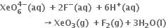 bold XeO subscript bold 6 superscript bold 4 bold minus end superscript bold left parenthesis bold aq bold right parenthesis bold space bold plus bold 2 bold F to the power of bold minus bold left parenthesis bold aq bold right parenthesis bold space bold plus bold 6 bold H to the power of bold plus bold left parenthesis bold aq bold right parenthesis
bold space bold space bold space bold space bold space bold space bold space bold space bold space bold space bold space bold space bold space bold space bold space bold rightwards arrow bold XeO subscript bold 3 bold left parenthesis bold g bold right parenthesis bold space bold plus bold F subscript bold 2 bold left parenthesis bold g bold right parenthesis bold plus bold 3 bold H subscript bold 2 bold O bold left parenthesis bold l bold right parenthesis