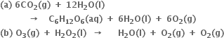 bold left parenthesis bold a bold right parenthesis bold space bold 6 bold CO subscript bold 2 bold left parenthesis bold g bold right parenthesis bold space bold plus bold space bold 12 bold H subscript bold 2 bold O bold left parenthesis bold l bold right parenthesis bold space bold space
bold space bold space bold space bold space bold space bold space bold space bold space bold space bold space bold rightwards arrow bold space bold space bold space bold C subscript bold 6 bold H subscript bold 12 bold O subscript bold 6 bold left parenthesis bold aq bold right parenthesis bold space bold plus bold space bold 6 bold H subscript bold 2 bold O bold left parenthesis bold I bold right parenthesis bold space bold plus bold space bold 6 bold O subscript bold 2 bold left parenthesis bold g bold right parenthesis
bold left parenthesis bold b bold right parenthesis bold space bold O subscript bold 3 bold left parenthesis bold g bold right parenthesis bold space bold plus bold space bold H subscript bold 2 bold O subscript bold 2 bold left parenthesis bold l bold right parenthesis bold space bold space bold rightwards arrow bold space bold space bold space bold space bold space bold H subscript bold 2 bold O bold left parenthesis bold l bold right parenthesis bold space bold plus bold space bold O subscript bold 2 bold left parenthesis bold g bold right parenthesis bold space bold plus bold space bold O subscript bold 2 bold left parenthesis bold g bold right parenthesis