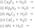 left parenthesis straight i right parenthesis space Ca subscript 3 straight P subscript 3 space plus space straight H subscript 2 straight O space space space rightwards arrow
left parenthesis ii right parenthesis space Mg subscript 3 straight N subscript 2 space plus space straight H subscript 2 straight O space space rightwards arrow
left parenthesis iii right parenthesis space Al subscript 4 straight C subscript 3 space plus space straight H subscript 2 straight O space space rightwards arrow
left parenthesis iv right parenthesis space CaC subscript 2 space plus space straight H subscript 2 straight O space space rightwards arrow
left parenthesis straight v right parenthesis space AlN space plus space straight H subscript 2 straight O space space rightwards arrow