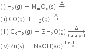 left parenthesis straight i right parenthesis space straight H subscript 2 left parenthesis straight g right parenthesis space plus space straight M subscript straight m straight O subscript straight o left parenthesis straight s right parenthesis space space rightwards arrow with increment on top
left parenthesis ii right parenthesis space CO left parenthesis straight g right parenthesis space plus space straight H subscript 2 left parenthesis straight g right parenthesis space space rightwards arrow with increment on top
left parenthesis iii right parenthesis space straight C subscript 3 straight H subscript 8 left parenthesis straight g right parenthesis space plus space 3 straight H subscript 2 straight O left parenthesis straight g right parenthesis space rightwards arrow from Catalyst to increment of
left parenthesis iv right parenthesis space Zn left parenthesis straight s right parenthesis space plus space NaOH left parenthesis aq right parenthesis space rightwards arrow with heat on top