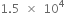 1.5 space cross times space 10 to the power of 4 space end exponent