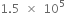 1.5 space cross times space 10 to the power of 5