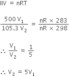 IIV space equals space nRT

fraction numerator 500 space straight V subscript 1 over denominator 105.3 space straight V subscript 2 end fraction space equals space fraction numerator nR space cross times space 283 over denominator nR space cross times space 298 end fraction

therefore space straight V subscript 1 over straight V subscript 2 space equals space 1 fifth space

therefore space straight V subscript 2 space equals space 5 straight V subscript 1