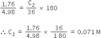 fraction numerator 1.76 over denominator 4.98 end fraction space equals space straight C subscript 2 over 36 space cross times space 180

therefore space straight C subscript 2 space equals space fraction numerator 1.76 over denominator 4.98 end fraction space cross times space fraction numerator 36 over denominator space 1 space 80 end fraction space equals space 0.071 space straight M
