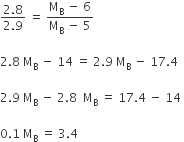 fraction numerator 2.8 over denominator 2.9 end fraction space equals space fraction numerator straight M subscript straight B space minus space 6 over denominator straight M subscript straight B space minus space 5 end fraction

2.8 space straight M subscript straight B space minus space 14 space equals space 2.9 space straight M subscript straight B space minus space 17.4 space

2.9 space straight M subscript straight B space minus space 2.8 space space straight M subscript straight B space equals space 17.4 space minus space 14 space

0.1 space straight M subscript straight B space equals space 3.4 space