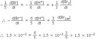 negative 1 fifth space fraction numerator straight d left square bracket Br right square bracket over denominator dt end fraction space equals space minus 1 over 6 fraction numerator straight d left square bracket straight H to the power of plus right square bracket over denominator dt end fraction space equals space plus 1 third space fraction numerator straight d left square bracket Br subscript 2 right square bracket over denominator dt end fraction

space space therefore space minus fraction numerator straight d left square bracket Br to the power of minus right square bracket over denominator dt end fraction space equals space 6 over 5 fraction numerator straight d left square bracket straight H to the power of plus right square bracket over denominator dt end fraction space equals space 3 over 5 space fraction numerator straight d left square bracket Br subscript 2 dt end subscript right square bracket over denominator blank end fraction

therefore space space 1.5 space cross times space 10 to the power of negative 2 end exponent space equals space 6 over 5 space cross times space 1.5 space cross times space 10 to the power of negative 2 end exponent space 3 over 5 space cross times space 1.5 space cross times space 10 to the power of negative 2 end exponent