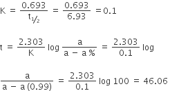 straight K space equals space fraction numerator 0.693 over denominator straight t subscript bevelled 1 half end subscript end fraction space equals space fraction numerator 0.693 over denominator 6.93 end fraction space equals 0.1

straight t space equals space fraction numerator 2.303 over denominator straight K end fraction space log space fraction numerator straight a over denominator straight a space minus space straight a space percent sign end fraction space equals space fraction numerator 2.303 over denominator 0.1 end fraction space log space

fraction numerator straight a over denominator straight a space minus space straight a space left parenthesis 0.99 right parenthesis end fraction space equals space fraction numerator 2.303 over denominator 0.1 end fraction space log space 100 space equals space 46.06 space