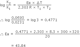 log space straight K subscript 2 over straight K subscript 1 space equals space fraction numerator Eα space cross times space increment straight T over denominator 2.303 space straight R space cross times space straight T subscript 1 space cross times space straight T subscript 2 end fraction

therefore space log space fraction numerator 0.0693 over denominator 0.0231 end fraction space equals space log space 3 space equals space 0.4771 space

therefore space Ea space equals space fraction numerator 0.4771 space cross times space 2.303 space cross times space 8.3 space cross times space 300 space cross times 320 over denominator 20 end fraction

space space space space space space space space space space space space equals space 43.84 space