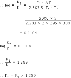 therefore space log space equals space straight K subscript 2 over straight K subscript 1 space equals space fraction numerator Ea space times space increment straight T over denominator 2.303 space straight R space space space straight T subscript 1 space times space straight T subscript 2 end fraction

space space space space space space space space space space space space space space space space space space space space space space equals space fraction numerator 9000 space cross times space 5 over denominator 2.303 space cross times space 2 space cross times space 295 space cross times space 300 end fraction

space space space space space space space space space space space space space space space space space space space space space equals space 0.1104

log space straight K subscript 2 over straight K subscript 1 space equals space 0.1104

therefore space straight K subscript 2 over straight K subscript 1 space equals space 1.289

therefore space straight K subscript 2 space equals space straight K subscript 1 space cross times space 1.289