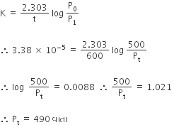 straight K space equals space fraction numerator 2.303 over denominator straight t end fraction space log space straight P subscript 0 over straight P subscript 1

therefore space 3.38 space cross times space 10 to the power of negative 5 end exponent space equals space fraction numerator 2.303 over denominator 600 end fraction space log space 500 over straight P subscript straight t

therefore space log space space 500 over straight P subscript straight t space equals space 0.0088 space space therefore space 500 over straight P subscript straight t space equals space 1.021 space

therefore space straight P subscript straight t space equals space 490 space àªµ àª¾ àª¤ àª¾