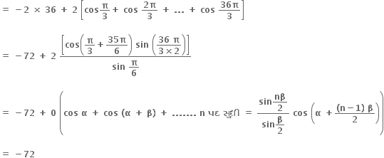 bold equals bold space bold minus bold 2 bold space bold cross times bold space bold 36 bold space bold plus bold space bold 2 bold space open square brackets bold cos bold pi over bold 3 bold plus bold space bold cos bold space fraction numerator bold 2 bold pi over denominator bold 3 end fraction bold space bold plus bold space bold. bold. bold. bold space bold plus bold space bold cos bold space fraction numerator bold 36 bold pi over denominator bold 3 end fraction close square brackets

bold equals bold space bold minus bold 72 bold space bold plus bold space bold 2 bold space fraction numerator open square brackets bold cos open parentheses begin display style bold pi over bold 3 end style bold plus begin display style fraction numerator bold 35 bold pi over denominator bold 6 end fraction end style close parentheses bold space bold sin bold space open parentheses begin display style fraction numerator bold 36 bold space bold pi over denominator bold 3 bold cross times bold 2 end fraction end style close parentheses close square brackets over denominator bold sin bold space begin display style bold pi over bold 6 end style end fraction

bold equals bold space bold minus bold 72 bold space bold plus bold space bold 0 bold space open parentheses bold cos bold space bold alpha bold space bold plus bold space bold cos bold space bold left parenthesis bold alpha bold space bold plus bold space bold beta bold right parenthesis bold space bold plus bold space bold. bold. bold. bold. bold. bold. bold. bold space bold n bold space bold પદ bold space bold સ ુ ધ ી bold space bold equals bold space fraction numerator bold sin begin display style bold nβ over bold 2 end style over denominator bold sin begin display style bold beta over bold 2 end style end fraction bold space bold cos bold space open parentheses bold alpha bold space bold plus fraction numerator bold left parenthesis bold n bold minus bold 1 bold right parenthesis bold space bold beta over denominator bold 2 end fraction close parentheses close parentheses

bold equals bold space bold minus bold 72 bold space