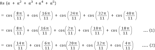 bold Re bold space bold left parenthesis bold alpha bold space bold plus bold space bold alpha to the power of bold 2 bold space bold plus bold space bold alpha to the power of bold 3 bold space bold plus bold alpha to the power of bold 4 bold space bold plus bold space bold alpha to the power of bold 5 bold right parenthesis

bold equals bold space bold cos bold space open parentheses fraction numerator bold 8 bold pi over denominator bold 11 end fraction close parentheses bold space bold plus bold space bold cos bold space open parentheses fraction numerator bold 16 bold pi over denominator bold 11 end fraction close parentheses bold space bold plus bold space bold cos bold space open parentheses fraction numerator bold 24 bold pi over denominator bold 11 end fraction close parentheses bold space bold plus bold space bold cos bold space open parentheses fraction numerator bold 32 bold pi over denominator bold 11 end fraction close parentheses bold space bold plus bold space bold cos bold space open parentheses fraction numerator bold 40 bold pi over denominator bold 11 end fraction close parentheses

bold equals bold space bold cos bold space open parentheses fraction numerator bold 8 bold pi over denominator bold 11 end fraction close parentheses bold space bold plus bold space bold cos open parentheses fraction numerator bold 16 bold pi over denominator bold 11 end fraction close parentheses bold space bold plus bold space bold cos open parentheses fraction numerator bold 2 bold pi over denominator bold 11 end fraction close parentheses bold space bold plus bold space bold cos bold space open parentheses fraction numerator bold 10 bold pi over denominator bold 11 end fraction close parentheses bold space bold plus bold space bold cos bold space open parentheses fraction numerator bold 18 bold pi over denominator bold 11 end fraction close parentheses bold space bold space bold space bold space bold space bold space bold space bold space bold space bold. bold. bold. bold space bold left parenthesis bold 1 bold right parenthesis

bold equals bold space bold cos bold space open parentheses fraction numerator bold 14 bold pi over denominator bold 11 end fraction close parentheses bold space bold plus bold space bold cos bold space open parentheses fraction numerator bold 6 bold pi over denominator bold 11 end fraction close parentheses bold space bold plus bold space bold cos open parentheses fraction numerator bold 20 bold pi over denominator bold 11 end fraction close parentheses bold space bold plus bold space bold cos bold space open parentheses fraction numerator bold 12 bold pi over denominator bold 11 end fraction close parentheses bold space bold plus bold space bold cos bold space open parentheses fraction numerator bold 4 bold pi over denominator bold 11 end fraction close parentheses bold space bold space bold space bold space bold space bold space bold space bold. bold. bold. bold. bold space bold left parenthesis bold 2 bold right parenthesis