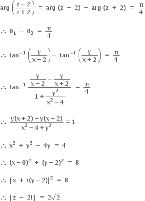 bold arg bold space open parentheses fraction numerator bold z bold minus bold 2 over denominator bold z bold plus bold 2 end fraction close parentheses bold space bold equals bold space bold arg bold space bold left parenthesis bold z bold space bold minus bold space bold 2 bold right parenthesis bold space bold minus bold space bold arg bold space bold left parenthesis bold z bold space bold plus bold space bold 2 bold right parenthesis bold space bold equals bold space bold pi over bold 4

bold therefore bold space bold theta subscript bold 1 bold space bold minus bold space bold theta subscript bold 2 bold space bold equals bold space bold pi over bold 4

bold therefore bold space bold tan to the power of bold minus bold 1 end exponent bold space open parentheses fraction numerator bold y over denominator bold x bold minus bold 2 end fraction close parentheses bold minus bold space bold tan to the power of bold minus bold 1 end exponent bold space open parentheses fraction numerator bold y over denominator bold x bold plus bold 2 end fraction close parentheses bold space bold equals bold space bold pi over bold 4

bold therefore bold space bold tan to the power of bold minus bold 1 end exponent bold space fraction numerator begin display style fraction numerator bold y over denominator bold x bold minus bold 2 end fraction end style bold minus begin display style fraction numerator bold y over denominator bold x bold plus bold 2 end fraction end style over denominator bold 1 bold plus begin display style fraction numerator bold y to the power of bold 2 over denominator bold x to the power of bold 2 bold minus bold 4 end fraction end style end fraction bold space bold equals bold space bold pi over bold 4

bold therefore bold space fraction numerator bold y bold left parenthesis bold x bold plus bold 2 bold right parenthesis bold minus bold y bold left parenthesis bold x bold minus bold 2 bold right parenthesis over denominator bold x to the power of bold 2 bold minus bold 4 bold plus bold y to the power of bold 2 end fraction bold equals bold 1

bold therefore bold space bold x to the power of bold 2 bold space bold plus bold space bold y to the power of bold 2 bold space bold minus bold space bold 4 bold y bold space bold equals bold space bold 4

bold therefore bold space bold left parenthesis bold x bold minus bold 0 bold right parenthesis to the power of bold 2 bold space bold plus bold space bold left parenthesis bold y bold minus bold 2 bold right parenthesis to the power of bold 2 bold space bold equals bold space bold 8 bold space

bold therefore bold space bold vertical line bold x bold space bold plus bold space bold i bold left parenthesis bold y bold minus bold 2 bold right parenthesis bold vertical line to the power of bold 2 bold space bold equals bold space bold 8 bold space

bold therefore bold space bold vertical line bold z bold space bold minus bold space bold 2 bold i bold vertical line bold space bold equals bold space bold 2 square root of bold 2