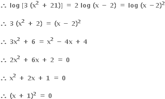 bold therefore bold space bold log bold space bold left square bracket bold 3 bold space bold left parenthesis bold x to the power of bold 2 bold space bold plus bold space bold 21 bold right parenthesis bold right square bracket bold space bold equals bold space bold 2 bold space bold log bold space bold left parenthesis bold x bold space bold minus bold space bold 2 bold right parenthesis bold space bold equals bold space bold log bold space bold left parenthesis bold x bold space bold minus bold 2 bold right parenthesis to the power of bold 2

bold therefore bold space bold 3 bold space bold left parenthesis bold x to the power of bold 2 bold space bold plus bold space bold 2 bold right parenthesis bold space bold equals bold space bold left parenthesis bold x bold space bold minus bold space bold 2 bold right parenthesis to the power of bold 2

bold therefore bold space bold 3 bold x to the power of bold 2 bold space bold plus bold space bold 6 bold space bold equals bold space bold x to the power of bold 2 bold space bold minus bold space bold 4 bold x bold space bold plus bold space bold 4 bold space

bold therefore bold space bold 2 bold x to the power of bold 2 bold space bold plus bold space bold 6 bold x bold space bold plus bold space bold 2 bold space bold equals bold space bold 0 bold space

bold therefore bold space bold x to the power of bold 2 bold space bold plus bold space bold 2 bold x bold space bold plus bold space bold 1 bold space bold equals bold space bold 0 bold space

bold therefore bold space bold left parenthesis bold x bold space bold plus bold space bold 1 bold right parenthesis to the power of bold 2 bold space bold equals bold space bold 0