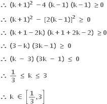 bold therefore bold space bold left parenthesis bold k bold plus bold 1 bold right parenthesis to the power of bold 2 bold space bold minus bold 4 bold space bold left parenthesis bold k bold minus bold 1 bold right parenthesis bold space bold left parenthesis bold k bold minus bold 1 bold right parenthesis bold space bold greater or equal than bold 0

bold therefore bold space bold left parenthesis bold k bold plus bold 1 bold right parenthesis to the power of bold 2 bold space bold minus bold space bold left square bracket bold 2 bold left parenthesis bold k bold minus bold 1 bold right parenthesis bold right square bracket to the power of bold 2 bold space bold greater or equal than bold space bold 0

bold therefore bold space bold left parenthesis bold k bold plus bold 1 bold minus bold 2 bold k bold right parenthesis bold space bold left parenthesis bold k bold plus bold 1 bold plus bold 2 bold k bold minus bold 2 bold right parenthesis bold space bold greater or equal than bold 0

bold therefore bold space bold left parenthesis bold 3 bold minus bold k bold right parenthesis bold space bold left parenthesis bold 3 bold k bold minus bold 1 bold right parenthesis bold space bold greater or equal than bold space bold 0

bold therefore bold space bold left parenthesis bold k bold space bold minus bold space bold 3 bold right parenthesis bold space bold left parenthesis bold 3 bold k bold space bold minus bold space bold 1 bold right parenthesis bold space bold less or equal than bold space bold 0 bold space

bold therefore bold space bold 1 over bold 3 bold space bold less or equal than bold space bold k bold space bold less or equal than bold space bold 3

bold therefore bold space bold k bold space bold element of bold space open square brackets bold 1 over bold 3 bold comma bold 3 close square brackets