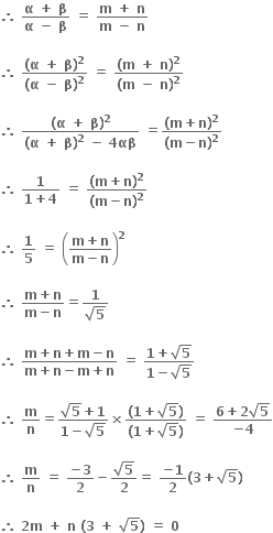 bold therefore bold space fraction numerator bold alpha bold space bold plus bold space bold beta over denominator bold alpha bold space bold minus bold space bold beta end fraction bold space bold equals bold space fraction numerator bold m bold space bold plus bold space bold n over denominator bold m bold space bold minus bold space bold n end fraction

bold therefore bold space fraction numerator bold left parenthesis bold alpha bold space bold plus bold space bold beta bold right parenthesis to the power of bold 2 over denominator bold left parenthesis bold alpha bold space bold minus bold space bold beta bold right parenthesis to the power of bold 2 end fraction bold space bold equals bold space fraction numerator bold left parenthesis bold m bold space bold plus bold space bold n bold right parenthesis to the power of bold 2 over denominator bold left parenthesis bold m bold space bold minus bold space bold n bold right parenthesis to the power of bold 2 end fraction

bold therefore bold space fraction numerator bold left parenthesis bold alpha bold space bold plus bold space bold beta bold right parenthesis to the power of bold 2 over denominator bold left parenthesis bold alpha bold space bold plus bold space bold beta bold right parenthesis to the power of bold 2 bold space bold minus bold space bold 4 bold αβ end fraction bold space bold equals fraction numerator bold left parenthesis bold m bold plus bold n bold right parenthesis to the power of bold 2 over denominator bold left parenthesis bold m bold minus bold n bold right parenthesis to the power of bold 2 end fraction

bold therefore bold space fraction numerator bold 1 over denominator bold 1 bold plus bold 4 end fraction bold space bold equals bold space fraction numerator bold left parenthesis bold m bold plus bold n bold right parenthesis to the power of bold 2 over denominator bold left parenthesis bold m bold minus bold n bold right parenthesis to the power of bold 2 end fraction

bold therefore bold space bold 1 over bold 5 bold space bold equals bold space open parentheses fraction numerator bold m bold plus bold n over denominator bold m bold minus bold n end fraction close parentheses to the power of bold 2

bold therefore bold space fraction numerator bold m bold plus bold n over denominator bold m bold minus bold n end fraction bold equals fraction numerator bold 1 over denominator square root of bold 5 end fraction

bold therefore bold space fraction numerator bold m bold plus bold n bold plus bold m bold minus bold n over denominator bold m bold plus bold n bold minus bold m bold plus bold n end fraction bold space bold equals bold space fraction numerator bold 1 bold plus square root of bold 5 over denominator bold 1 bold minus square root of bold 5 end fraction

bold therefore bold space bold m over bold n bold equals fraction numerator square root of bold 5 bold plus bold 1 over denominator bold 1 bold minus square root of bold 5 end fraction bold cross times fraction numerator bold left parenthesis bold 1 bold plus square root of bold 5 bold right parenthesis over denominator bold left parenthesis bold 1 bold plus square root of bold 5 bold right parenthesis end fraction bold space bold equals bold space fraction numerator bold 6 bold plus bold 2 square root of bold 5 over denominator bold minus bold 4 end fraction

bold therefore bold space bold m over bold n bold space bold equals bold space fraction numerator bold minus bold 3 over denominator bold 2 end fraction bold minus fraction numerator square root of bold 5 over denominator bold 2 end fraction bold equals bold space fraction numerator bold minus bold 1 over denominator bold 2 end fraction bold left parenthesis bold 3 bold plus square root of bold 5 bold right parenthesis

bold therefore bold space bold 2 bold m bold space bold plus bold space bold n bold space bold left parenthesis bold 3 bold space bold plus bold space square root of bold 5 bold right parenthesis bold space bold equals bold space bold 0