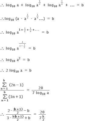 bold therefore bold space bold log subscript bold 10 bold space bold a bold space bold plus bold space bold log subscript bold 10 bold space bold a to the power of begin inline style bold 1 over bold 2 end style end exponent bold space bold plus bold space bold log subscript bold 10 bold space bold a to the power of begin inline style bold 1 over bold 4 end style end exponent bold space bold plus bold space bold. bold. bold. bold space bold equals bold space bold b bold space

bold therefore bold log subscript bold 10 bold space bold left parenthesis bold a bold space bold times bold space bold a to the power of begin inline style bold 1 over bold 2 end style end exponent bold space bold times bold space bold a to the power of begin inline style bold 1 over bold 4 end style end exponent bold. bold. bold. bold right parenthesis bold space bold equals bold space bold b bold space

bold therefore bold space bold log subscript bold 10 bold space bold a to the power of bold 1 bold plus begin inline style bold 1 over bold 2 end style bold plus begin inline style bold 1 over bold 4 end style bold plus bold. bold. bold. end exponent bold space bold equals bold space bold b bold space

bold therefore bold space bold log subscript bold 10 bold space bold a to the power of begin inline style fraction numerator bold 1 over denominator bold 1 bold minus bold 1 over bold 2 end fraction end style end exponent bold space bold equals bold space bold b

bold therefore bold space bold log subscript bold 10 bold space bold a to the power of bold 2 bold space bold equals bold space bold b

bold therefore bold space bold 2 bold space bold log subscript bold 10 bold space bold a bold space bold equals bold space bold b bold space

fraction numerator begin display style bold sum from bold n bold equals bold 1 to bold b of end style bold space bold left parenthesis bold 2 bold n bold minus bold 1 bold right parenthesis over denominator begin display style bold sum from bold n bold equals bold 1 to bold b of end style bold left parenthesis bold 3 bold n bold plus bold 1 bold right parenthesis end fraction bold space bold equals bold space fraction numerator bold 20 over denominator bold 7 bold space bold log subscript bold 10 bold space bold a end fraction

bold therefore bold space fraction numerator bold 2 bold times fraction numerator bold left parenthesis bold b bold plus bold 1 bold right parenthesis over denominator bold 2 end fraction bold minus bold b over denominator bold 3 bold times fraction numerator bold b bold left parenthesis bold b bold plus bold 1 bold right parenthesis over denominator bold 2 end fraction bold plus bold b end fraction bold space bold equals bold space fraction numerator bold 20 over denominator bold 7 bold b over bold 2 end fraction