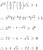 bold 3 to the power of bold 72 bold space open parentheses bold 1 over bold 3 close parentheses to the power of bold x bold space open parentheses bold 1 over bold 3 close parentheses square root of bold x bold space bold greater than bold space bold 1 bold space

bold therefore bold space bold 3 to the power of bold 72 bold left parenthesis bold 3 to the power of bold minus bold 1 end exponent bold right parenthesis to the power of bold x bold space bold left parenthesis bold 3 to the power of bold minus bold 1 end exponent bold right parenthesis to the power of square root of bold x end exponent bold space bold greater than bold 1

bold therefore bold space bold 3 to the power of bold 72 bold space bold minus bold space bold x bold space bold minus square root of bold x end exponent bold space bold greater than bold space bold 3 to the power of bold 0

bold therefore bold space bold 72 bold space bold minus bold space bold x bold space bold minus bold space square root of bold x bold space bold greater than bold space bold 0

bold therefore bold space bold x bold space bold plus bold space square root of bold x bold space bold minus bold space bold 72 bold space bold less than bold space bold 0 bold space