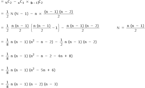 bold equals bold space subscript bold N bold C subscript bold 2 bold space bold minus bold space subscript bold n bold C subscript bold 1 bold space bold cross times bold space subscript bold left parenthesis bold n bold minus bold 1 bold right parenthesis end subscript bold C subscript bold 2

bold equals bold space bold 1 over bold 2 bold space bold N bold space bold left parenthesis bold N bold space bold minus bold space bold 1 bold right parenthesis bold space bold minus bold space bold n bold space bold cross times bold space fraction numerator bold left parenthesis bold n bold space bold minus bold space bold 1 bold right parenthesis bold space bold left parenthesis bold n bold space bold minus bold space bold 2 bold right parenthesis over denominator bold 2 end fraction

bold equals bold space bold 1 over bold 2 bold space fraction numerator bold n bold space bold left parenthesis bold n bold space bold minus bold space bold 1 bold right parenthesis over denominator bold 2 end fraction bold space open curly brackets fraction numerator bold n bold space bold left parenthesis bold n bold space bold minus bold space bold 1 bold right parenthesis over denominator bold 2 end fraction bold minus bold 1 close curly brackets bold space bold minus bold space fraction numerator bold n bold space bold left parenthesis bold n bold space bold minus bold space bold 1 bold right parenthesis bold space bold left parenthesis bold n bold space bold minus bold space bold 2 bold right parenthesis over denominator bold 2 end fraction bold space bold space bold space bold space bold space bold space bold space bold space bold space bold space bold space bold space bold space bold space bold space bold N bold space bold equals bold space fraction numerator bold n bold space bold left parenthesis bold n bold space bold minus bold space bold 1 bold right parenthesis over denominator bold 2 end fraction

bold equals bold space bold 1 over bold 8 bold space bold n bold space bold left parenthesis bold n bold space bold minus bold space bold 1 bold right parenthesis bold space bold left parenthesis bold n to the power of bold 2 bold space bold minus bold space bold n bold space bold minus bold space bold 2 bold right parenthesis bold space bold minus bold space bold 1 over bold 2 bold space bold n bold space bold left parenthesis bold n bold space bold minus bold space bold 1 bold right parenthesis bold space bold left parenthesis bold n bold space bold minus bold space bold 2 bold right parenthesis bold space

bold equals bold space bold 1 over bold 8 bold space bold n bold space bold left parenthesis bold n bold space bold minus bold space bold 1 bold right parenthesis bold space bold left parenthesis bold n to the power of bold 2 bold space bold minus bold space bold n bold space bold minus bold space bold 2 bold space bold minus bold space bold 4 bold n bold space bold plus bold space bold 8 bold right parenthesis bold space

bold equals bold space bold 1 over bold 8 bold space bold n bold space bold left parenthesis bold n bold space bold minus bold space bold 1 bold right parenthesis bold space bold left parenthesis bold n to the power of bold 2 bold space bold minus bold space bold 5 bold n bold space bold plus bold space bold 6 bold right parenthesis bold space

bold equals bold space bold 1 over bold 8 bold space bold n bold space bold left parenthesis bold n bold space bold minus bold space bold 1 bold right parenthesis bold space bold left parenthesis bold n bold space bold minus bold space bold 2 bold right parenthesis bold space bold left parenthesis bold n bold space bold minus bold space bold 3 bold right parenthesis bold space