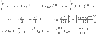 bold integral from bold 0 to bold 2 of bold space bold left square bracket bold c subscript bold 0 bold space bold plus bold space bold c subscript bold 1 bold x bold space bold plus bold space bold c subscript bold 2 bold x to the power of bold 2 bold space bold plus bold space bold. bold. bold. bold space bold plus bold space bold c subscript bold 100 bold x to the power of bold 100 bold right square bracket bold space bold dx bold space bold equals bold space bold integral from bold 0 to bold 2 of bold space bold left parenthesis bold 1 bold space bold plus bold space bold x bold right parenthesis to the power of bold 100 bold space bold dx bold space

bold therefore bold space open square brackets bold c subscript bold 0 bold x bold space bold plus bold space bold c subscript bold 1 bold x to the power of bold 2 over bold 2 bold plus bold space bold c subscript bold 2 bold space bold x to the power of bold 3 over bold 3 bold space bold plus bold space bold. bold. bold. bold space bold plus bold space bold c subscript bold 100 bold space bold x to the power of bold 101 over bold 101 close square brackets subscript bold 0 superscript bold 2 bold space bold equals bold space open square brackets fraction numerator bold left parenthesis bold 1 bold plus bold x bold right parenthesis to the power of bold 101 over denominator bold 101 end fraction close square brackets subscript bold 0 superscript bold 2

bold therefore bold space bold 2 bold space bold c subscript bold 0 bold space bold plus bold space bold 2 to the power of bold 2 over bold 2 bold space bold c subscript bold 1 bold space bold plus bold space bold 2 to the power of bold 3 over bold 3 bold space bold c subscript bold 2 bold space bold plus bold space bold. bold. bold. bold space bold plus bold space bold 2 to the power of bold 101 over bold 101 bold space bold c subscript bold 100 bold space bold equals bold space fraction numerator bold 3 to the power of bold 101 bold minus bold 1 over denominator bold 101 end fraction