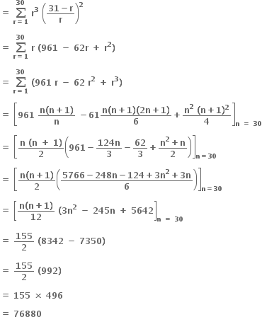 bold equals bold space bold sum from bold r bold equals bold 1 to bold 30 of bold space bold r to the power of bold 3 bold space open parentheses fraction numerator bold 31 bold minus bold r over denominator bold r end fraction close parentheses to the power of bold 2

bold equals bold space bold sum from bold r bold equals bold 1 to bold 30 of bold space bold r bold space bold left parenthesis bold 961 bold space bold minus bold space bold 62 bold r bold space bold plus bold space bold r to the power of bold 2 bold right parenthesis bold space

bold equals bold space bold sum from bold r bold equals bold 1 to bold 30 of bold space bold left parenthesis bold 961 bold space bold r bold space bold minus bold space bold 62 bold space bold r to the power of bold 2 bold space bold plus bold space bold r to the power of bold 3 bold right parenthesis bold space

bold equals bold space open square brackets bold 961 bold space fraction numerator bold n bold left parenthesis bold n bold plus bold 1 bold right parenthesis over denominator bold n end fraction bold space bold minus bold 61 fraction numerator bold n bold left parenthesis bold n bold plus bold 1 bold right parenthesis bold left parenthesis bold 2 bold n bold plus bold 1 bold right parenthesis over denominator bold 6 end fraction bold plus fraction numerator bold n to the power of bold 2 bold space bold left parenthesis bold n bold plus bold 1 bold right parenthesis to the power of bold 2 over denominator bold 4 end fraction close square brackets subscript bold n bold space bold equals bold space bold 30 end subscript

bold equals bold space open square brackets fraction numerator bold n bold space bold left parenthesis bold n bold space bold plus bold space bold 1 bold right parenthesis over denominator bold 2 end fraction open parentheses bold 961 bold minus fraction numerator bold 124 bold n over denominator bold 3 end fraction bold minus bold 62 over bold 3 bold plus fraction numerator bold n to the power of bold 2 bold plus bold n over denominator bold 2 end fraction close parentheses close square brackets subscript bold n bold equals bold 30 end subscript

bold equals bold space open square brackets fraction numerator bold n bold left parenthesis bold n bold plus bold 1 bold right parenthesis over denominator bold 2 end fraction open parentheses fraction numerator bold 5766 bold minus bold 248 bold n bold minus bold 124 bold plus bold 3 bold n to the power of bold 2 bold plus bold 3 bold n over denominator bold 6 end fraction close parentheses close square brackets subscript bold n bold equals bold 30 end subscript

bold equals bold space open square brackets fraction numerator bold n bold left parenthesis bold n bold plus bold 1 bold right parenthesis over denominator bold 12 end fraction bold space bold left parenthesis bold 3 bold n to the power of bold 2 bold space bold minus bold space bold 245 bold n bold space bold plus bold space bold 5642 close square brackets subscript bold n bold space bold equals bold space bold 30 end subscript

bold equals bold space bold 155 over bold 2 bold space bold left parenthesis bold 8342 bold space bold minus bold space bold 7350 bold right parenthesis bold space

bold equals bold space bold 155 over bold 2 bold space bold left parenthesis bold 992 bold right parenthesis bold space

bold equals bold space bold 155 bold space bold cross times bold space bold 496 bold space

bold equals bold space bold 76880