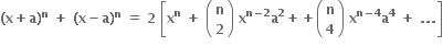 bold left parenthesis bold x bold plus bold a bold right parenthesis to the power of bold n bold space bold plus bold space bold left parenthesis bold x bold minus bold a bold right parenthesis to the power of bold n bold space bold equals bold space bold 2 bold space open square brackets bold x to the power of bold n bold space bold plus bold space open parentheses table row bold n row bold 2 end table close parentheses bold space bold x to the power of bold n bold minus bold 2 end exponent bold a to the power of bold 2 bold plus bold plus open parentheses table row bold n row bold 4 end table close parentheses bold space bold x to the power of bold n bold minus bold 4 end exponent bold a to the power of bold 4 bold space bold plus bold space bold. bold. bold. close square brackets