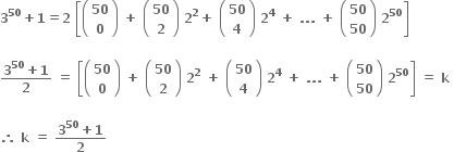 bold 3 to the power of bold 50 bold plus bold 1 bold equals bold 2 bold space open square brackets open parentheses table row bold 50 row bold 0 end table close parentheses bold space bold plus bold space open parentheses table row bold 50 row bold 2 end table close parentheses bold space bold 2 to the power of bold 2 bold plus bold space open parentheses table row bold 50 row bold 4 end table close parentheses bold space bold 2 to the power of bold 4 bold space bold plus bold space bold. bold. bold. bold space bold plus bold space open parentheses table row bold 50 row bold 50 end table close parentheses bold space bold 2 to the power of bold 50 close square brackets

fraction numerator bold 3 to the power of bold 50 bold plus bold 1 over denominator bold 2 end fraction bold space bold equals bold space open square brackets open parentheses table row bold 50 row bold 0 end table close parentheses bold space bold plus bold space open parentheses table row bold 50 row bold 2 end table close parentheses bold space bold 2 to the power of bold 2 bold space bold plus bold space open parentheses table row bold 50 row bold 4 end table close parentheses bold space bold 2 to the power of bold 4 bold space bold plus bold space bold. bold. bold. bold space bold plus bold space open parentheses table row bold 50 row bold 50 end table close parentheses bold space bold 2 to the power of bold 50 close square brackets bold space bold equals bold space bold k bold space

bold therefore bold space bold k bold space bold equals bold space fraction numerator bold 3 to the power of bold 50 bold plus bold 1 over denominator bold 2 end fraction