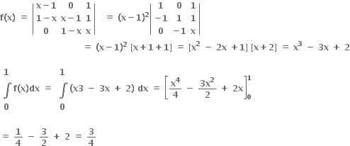 bold f bold left parenthesis bold x bold right parenthesis bold space bold equals bold space open vertical bar table row cell bold x bold minus bold 1 end cell bold 0 bold 1 row cell bold 1 bold minus bold x end cell cell bold x bold minus bold 1 end cell bold 1 row bold 0 cell bold 1 bold minus bold x end cell bold x end table close vertical bar bold space bold space bold space bold equals bold space bold left parenthesis bold x bold minus bold 1 bold right parenthesis to the power of bold 2 open vertical bar table row bold 1 bold 0 bold 1 row cell bold minus bold 1 end cell bold 1 bold 1 row bold 0 cell bold minus bold 1 end cell bold x end table close vertical bar bold space
bold space bold space bold space bold space bold space bold space bold space bold space bold space bold space bold space bold space bold space bold space bold space bold space bold space bold space bold space bold space bold space bold space bold space bold space bold space bold space bold space bold space bold space bold equals bold space bold left parenthesis bold x bold minus bold 1 bold right parenthesis to the power of bold 2 bold space bold left square bracket bold x bold plus bold 1 bold plus bold 1 bold right square bracket bold space bold equals bold space bold left square bracket bold x to the power of bold 2 bold space bold minus bold space bold 2 bold x bold space bold plus bold 1 bold right square bracket bold space bold left square bracket bold x bold plus bold 2 bold right square bracket bold space bold equals bold space bold x to the power of bold 3 bold space end exponent bold minus bold space bold 3 bold x bold space bold plus bold space bold 2

table row bold 1 row bold integral row bold 0 end table bold f bold left parenthesis bold x bold right parenthesis bold dx bold space bold equals bold space table row bold 1 row bold integral row bold 0 end table bold left parenthesis bold x bold 3 bold space bold minus bold space bold 3 bold x bold space bold plus bold space bold 2 bold right parenthesis bold space bold dx bold space bold equals bold space open square brackets bold x to the power of bold 4 over bold 4 bold space bold minus bold space fraction numerator bold 3 bold x to the power of bold 2 over denominator bold 2 end fraction bold space bold plus bold space bold 2 bold x close square brackets subscript bold 0 superscript bold 1

bold equals bold space bold 1 over bold 4 bold space bold minus bold space bold 3 over bold 2 bold space bold plus bold space bold 2 bold space bold equals bold space bold 3 over bold 4