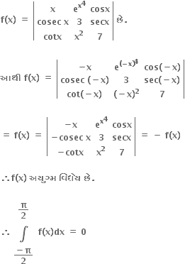 bold f bold left parenthesis bold x bold right parenthesis bold space bold equals bold space open vertical bar table row bold x cell bold e to the power of bold x to the power of bold 4 end cell bold cosx row cell bold cosec bold space bold x end cell bold 3 bold secx row bold cotx cell bold x to the power of bold 2 end cell bold 7 end table close vertical bar bold space bold છ ે bold.

bold આથ ી bold space bold f bold left parenthesis bold x bold right parenthesis bold space bold equals bold space open vertical bar table row cell bold minus bold x end cell cell bold e to the power of bold left parenthesis bold minus bold x bold right parenthesis end exponent to the power of bold 4 end cell cell bold cos bold left parenthesis bold minus bold x bold right parenthesis end cell row cell bold cosec bold space bold left parenthesis bold minus bold x bold right parenthesis end cell bold 3 cell bold sec bold left parenthesis bold minus bold x bold right parenthesis end cell row cell bold cot bold left parenthesis bold minus bold x bold right parenthesis end cell cell bold left parenthesis bold minus bold x bold right parenthesis to the power of bold 2 end cell bold 7 end table close vertical bar

bold equals bold space bold f bold left parenthesis bold x bold right parenthesis bold space bold equals bold space open vertical bar table row cell bold minus bold x end cell cell bold e to the power of bold x to the power of bold 4 end cell bold cosx row cell bold minus bold cosec bold space bold x end cell bold 3 bold secx row cell bold minus bold cotx end cell cell bold x to the power of bold 2 end cell bold 7 end table close vertical bar bold space bold equals bold space bold minus bold space bold f bold left parenthesis bold x bold right parenthesis

bold therefore bold f bold left parenthesis bold x bold right parenthesis bold space bold અય ુ ગ ્ મ bold space bold વ િ ધ ે ય bold space bold છ ે bold.

bold therefore table row cell bold pi over bold 2 end cell row bold integral row cell fraction numerator bold minus bold pi over denominator bold 2 end fraction end cell end table bold space bold f bold left parenthesis bold x bold right parenthesis bold dx bold space bold equals bold space bold 0 bold space