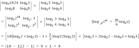 open vertical bar table row cell bold log subscript bold 3 bold 1024 end cell cell bold log subscript bold 8 bold 3 end cell row cell bold log subscript bold 3 bold 8 end cell cell bold log subscript bold 4 bold 9 end cell end table close vertical bar bold space bold cross times bold space bold space open vertical bar table row cell bold log subscript bold 2 bold 3 end cell cell bold log subscript bold 4 bold 3 end cell row cell bold log subscript bold 3 bold 4 end cell cell bold log subscript bold 3 bold 4 end cell end table close vertical bar

bold equals bold space open vertical bar table row cell bold log subscript bold 3 bold 2 to the power of bold 10 end cell cell bold log subscript bold 2 to the power of bold 3 end subscript bold space bold 3 end cell row cell bold log subscript bold 3 bold 2 to the power of bold 3 end cell cell bold log subscript bold 2 to the power of bold 2 end subscript bold space bold 3 to the power of bold 2 end cell end table close vertical bar bold space bold cross times bold space open vertical bar table row cell bold log subscript bold 2 bold space end subscript bold 3 end cell cell bold log subscript bold 4 bold space bold 3 end cell row cell bold log subscript bold 3 bold space bold 4 end cell cell bold log subscript bold 3 bold space bold 4 end cell end table close vertical bar bold space bold space bold space bold space bold space bold space bold space bold space bold space bold space bold space bold space bold space bold space bold space bold space bold space bold space bold left parenthesis bold log bold space bold x presubscript bold n presubscript bold a end presubscript superscript bold m bold space bold equals bold space bold m over bold n bold log bold x presubscript bold a bold right parenthesis

bold equals bold space open square brackets bold 10 bold left parenthesis bold log subscript bold 3 bold 2 bold cross times bold log subscript bold 2 bold 3 bold right parenthesis bold minus bold 3 bold cross times bold 1 over bold 3 bold right parenthesis bold log bold 32 bold log subscript bold 2 bold 3 bold right parenthesis close square brackets bold space bold cross times bold space open square brackets bold log subscript bold 2 bold 3 bold cross times bold 2 bold log subscript bold 3 bold 2 bold minus bold log subscript bold 4 bold 3 bold cross times bold log subscript bold 3 bold 4 close square brackets

bold equals bold space bold left square bracket bold 10 bold space bold minus bold space bold 1 bold right square bracket bold left square bracket bold 2 bold space bold minus bold space bold 1 bold right square bracket bold space bold equals bold space bold 9 bold space bold cross times bold space bold 1 bold space bold equals bold space bold 9