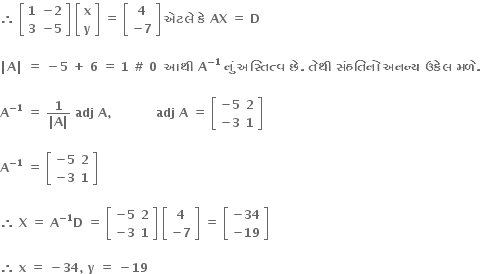 bold therefore bold space open square brackets table row bold 1 cell bold minus bold 2 end cell row bold 3 cell bold minus bold 5 end cell end table close square brackets bold space open square brackets table row bold x row bold y end table close square brackets bold space bold equals bold space open square brackets table row bold 4 row cell bold minus bold 7 end cell end table close square brackets bold space bold એટલ ે bold space bold ક ે bold space bold AX bold space bold equals bold space bold D bold space

bold vertical line bold A bold vertical line bold space bold equals bold space bold minus bold 5 bold space bold plus bold space bold 6 bold space bold equals bold space bold 1 bold space bold # bold space bold 0 bold space bold space bold આથ ી bold space bold A to the power of bold minus bold 1 end exponent bold space bold ન ું bold space bold અસ ્ ત િ ત ્ વ bold space bold છ ે bold. bold space bold ત ે થ ી bold space bold સ ં હત િ ન ો bold space bold અનન ્ ય bold space bold ઉક ે લ bold space bold મળ ે bold. bold space

bold A to the power of bold minus bold 1 end exponent bold space bold equals bold space fraction numerator bold 1 over denominator bold vertical line bold A bold vertical line end fraction bold space bold adj bold space bold A bold comma bold space bold space bold space bold space bold space bold space bold space bold space bold space bold space bold space bold adj bold space bold A bold space bold equals bold space open square brackets table row cell bold minus bold 5 end cell bold 2 row cell bold minus bold 3 end cell bold 1 end table close square brackets

bold A to the power of bold minus bold 1 end exponent bold space bold equals bold space open square brackets table row cell bold minus bold 5 end cell bold 2 row cell bold minus bold 3 end cell bold 1 end table close square brackets

bold therefore bold space bold X bold space bold equals bold space bold A to the power of bold minus bold 1 end exponent bold D bold space bold equals bold space open square brackets table row cell bold minus bold 5 end cell bold 2 row cell bold minus bold 3 end cell bold 1 end table close square brackets bold space open square brackets table row bold 4 row cell bold minus bold 7 end cell end table close square brackets bold space bold equals bold space open square brackets table row cell bold minus bold 34 end cell row cell bold minus bold 19 end cell end table close square brackets

bold therefore bold space bold x bold space bold equals bold space bold minus bold 34 bold comma bold space bold y bold space bold equals bold space bold minus bold 19 bold space