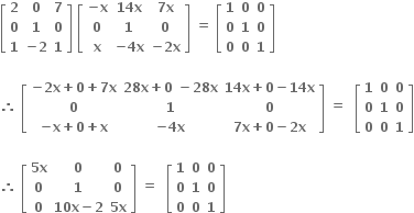 open square brackets table row bold 2 bold 0 bold 7 row bold 0 bold 1 bold 0 row bold 1 cell bold minus bold 2 end cell bold 1 end table close square brackets bold space open square brackets table row cell bold minus bold x end cell cell bold 14 bold x end cell cell bold 7 bold x end cell row bold 0 bold 1 bold 0 row bold x cell bold minus bold 4 bold x end cell cell bold minus bold 2 bold x end cell end table close square brackets bold space bold equals bold space open square brackets table row bold 1 bold 0 bold 0 row bold 0 bold 1 bold 0 row bold 0 bold 0 bold 1 end table close square brackets

bold therefore bold space open square brackets table row cell bold minus bold 2 bold x bold plus bold 0 bold plus bold 7 bold x end cell cell bold 28 bold x bold plus bold 0 bold space bold minus bold 28 bold x end cell cell bold 14 bold x bold plus bold 0 bold minus bold 14 bold x end cell row bold 0 bold 1 bold 0 row cell bold minus bold x bold plus bold 0 bold plus bold x end cell cell bold minus bold 4 bold x end cell cell bold 7 bold x bold plus bold 0 bold minus bold 2 bold x end cell end table close square brackets bold space bold equals bold space bold space open square brackets table row bold 1 bold 0 bold 0 row bold 0 bold 1 bold 0 row bold 0 bold 0 bold 1 end table close square brackets

bold therefore bold space open square brackets table row cell bold 5 bold x end cell bold 0 bold 0 row bold 0 bold 1 bold 0 row bold 0 cell bold 10 bold x bold minus bold 2 end cell cell bold 5 bold x end cell end table close square brackets bold space bold equals bold space bold space open square brackets table row bold 1 bold 0 bold 0 row bold 0 bold 1 bold 0 row bold 0 bold 0 bold 1 end table close square brackets