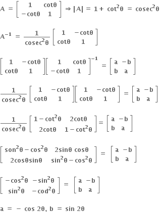 bold A bold space bold equals bold space open square brackets table row bold 1 bold cotθ row cell bold minus bold cotθ end cell bold 1 end table close square brackets bold space bold rightwards double arrow bold vertical line bold A bold vertical line bold equals bold space bold 1 bold plus bold space bold cot to the power of bold 2 bold theta bold space bold equals bold space bold cosec to the power of bold 2 bold theta

bold A to the power of bold minus bold 1 end exponent bold space bold equals bold space fraction numerator bold 1 over denominator bold cosec to the power of bold 2 bold theta end fraction bold space open square brackets table row bold 1 cell bold minus bold cotθ end cell row bold cotθ bold 1 end table close square brackets

open square brackets table row bold 1 cell bold minus bold cotθ end cell row bold cotθ bold 1 end table close square brackets open square brackets table row bold 1 bold cotθ row cell bold minus bold cotθ end cell bold 1 end table close square brackets to the power of bold minus bold 1 end exponent bold space bold equals bold space open square brackets table row bold a cell bold minus bold b end cell row bold b bold a end table close square brackets

fraction numerator bold 1 over denominator bold cosec to the power of bold 2 bold theta end fraction bold space open square brackets table row bold 1 cell bold minus bold cotθ end cell row bold cotθ bold 1 end table close square brackets open square brackets table row bold 1 cell bold minus bold cotθ end cell row bold cotθ bold 1 end table close square brackets bold space bold equals bold space open square brackets table row bold a cell bold minus bold b end cell row bold b bold a end table close square brackets bold space

fraction numerator bold 1 over denominator bold cosec to the power of bold 2 bold theta end fraction bold space open square brackets table row cell bold 1 bold minus bold cot to the power of bold 2 bold theta end cell cell bold 2 bold cotθ end cell row cell bold 2 bold cotθ end cell cell bold 1 bold minus bold cot to the power of bold 2 bold theta end cell end table close square brackets bold equals bold space open square brackets table row bold a cell bold minus bold b end cell row bold b bold a end table close square brackets

open square brackets table row cell bold son to the power of bold 2 bold theta bold minus bold cos to the power of bold 2 bold theta end cell cell bold 2 bold sinθ bold space bold cosθ end cell row cell bold 2 bold cosθsinθ end cell cell bold sin to the power of bold 2 bold theta bold minus bold cos to the power of bold 2 bold theta end cell end table close square brackets bold space bold equals bold space bold space open square brackets table row bold a cell bold minus bold b end cell row bold b bold a end table close square brackets

open square brackets table row cell bold minus bold cos to the power of bold 2 bold theta end cell cell bold minus bold sin to the power of bold 2 bold theta end cell row cell bold sin to the power of bold 2 bold theta end cell cell bold minus bold cod to the power of bold 2 bold theta end cell end table close square brackets bold space bold equals bold space bold space open square brackets table row bold a cell bold minus bold b end cell row bold b bold a end table close square brackets

bold a bold space bold equals bold space bold minus bold space bold cos bold space bold 2 bold theta bold comma bold space bold b bold space bold equals bold space bold sin bold space bold 2 bold theta