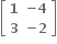 open square brackets table row bold 1 cell bold minus bold 4 end cell row bold 3 cell bold minus bold 2 end cell end table close square brackets