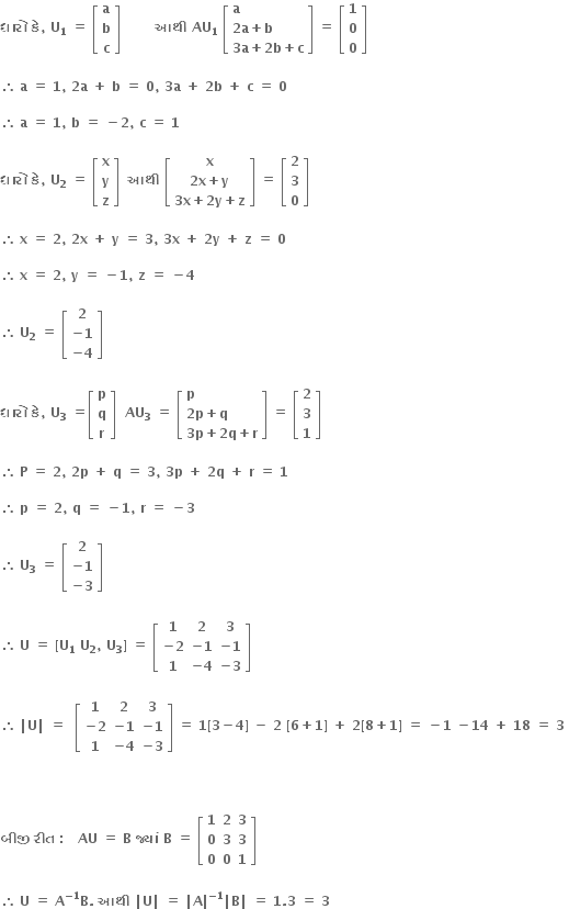 bold ધ ા ર ો bold space bold ક ે bold comma bold space bold U subscript bold 1 bold space bold equals bold space open square brackets table row bold a row bold b row bold c end table close square brackets bold space bold space bold space bold space bold space bold space bold space bold space bold આથ ી bold space bold AU subscript bold 1 bold space open square brackets table attributes columnalign left end attributes row bold a row cell bold 2 bold a bold plus bold b end cell row cell bold 3 bold a bold plus bold 2 bold b bold plus bold c end cell end table close square brackets bold space bold equals bold space open square brackets table row bold 1 row bold 0 row bold 0 end table close square brackets

therefore space bold a bold space bold equals bold space bold 1 bold comma bold space bold 2 bold a bold space bold plus bold space bold b bold space bold equals bold space bold 0 bold comma bold space bold 3 bold a bold space bold plus bold space bold 2 bold b bold space bold plus bold space bold c bold space bold equals bold space bold 0 bold space

therefore space bold a bold space bold equals bold space bold 1 bold comma bold space bold b bold space bold equals bold space bold minus bold 2 bold comma bold space bold c bold space bold equals bold space bold 1 bold space

bold ધ ા ર ો bold space bold ક ે bold comma bold space bold U subscript bold 2 bold space bold equals bold space open square brackets table row bold x row bold y row bold z end table close square brackets bold space bold space bold આથ ી bold space open square brackets table row bold x row cell bold 2 bold x bold plus bold y end cell row cell bold 3 bold x bold plus bold 2 bold y bold plus bold z end cell end table close square brackets bold space bold equals bold space open square brackets table row bold 2 row bold 3 row bold 0 end table close square brackets bold space

therefore space bold x bold space bold equals bold space bold 2 bold comma bold space bold 2 bold x bold space bold plus bold space bold y bold space bold equals bold space bold 3 bold comma bold space bold 3 bold x bold space bold plus bold space bold 2 bold y bold space bold plus bold space bold z bold space bold equals bold space bold 0 bold space

therefore space bold x bold space bold equals bold space bold 2 bold comma bold space bold y bold space bold equals bold space bold minus bold 1 bold comma bold space bold z bold space bold equals bold space bold minus bold 4

therefore space bold U subscript bold 2 bold space bold equals bold space open square brackets table row bold 2 row cell bold minus bold 1 end cell row cell bold minus bold 4 end cell end table close square brackets bold space

bold ધ ા ર ો bold space bold ક ે bold comma bold space bold U subscript bold 3 bold space bold equals open square brackets table row bold p row bold q row bold r end table close square brackets bold space bold space bold AU subscript bold 3 bold space bold equals bold space open square brackets table attributes columnalign left end attributes row bold p row cell bold 2 bold p bold plus bold q end cell row cell bold 3 bold p bold plus bold 2 bold q bold plus bold r end cell end table close square brackets bold space bold equals bold space open square brackets table row bold 2 row bold 3 row bold 1 end table close square brackets bold space

therefore space bold P bold space bold equals bold space bold 2 bold comma bold space bold 2 bold p bold space bold plus bold space bold q bold space bold equals bold space bold 3 bold comma bold space bold 3 bold p bold space bold plus bold space bold 2 bold q bold space bold plus bold space bold r bold space bold equals bold space bold 1 bold space

therefore space bold p bold space bold equals bold space bold 2 bold comma bold space bold q bold space bold equals bold space bold minus bold 1 bold comma bold space bold r bold space bold equals bold space bold minus bold 3 bold space

therefore space bold U subscript bold 3 bold space bold equals bold space open square brackets table row bold 2 row cell bold minus bold 1 end cell row cell bold minus bold 3 end cell end table close square brackets

therefore space bold U bold space bold equals bold space bold left square bracket bold U subscript bold 1 bold space bold U subscript bold 2 bold comma bold space bold U subscript bold 3 bold right square bracket bold space bold equals bold space open square brackets table row bold 1 bold 2 bold 3 row cell bold minus bold 2 end cell cell bold minus bold 1 end cell cell bold minus bold 1 end cell row bold 1 cell bold minus bold 4 end cell cell bold minus bold 3 end cell end table close square brackets bold space

therefore space bold vertical line bold U bold vertical line bold space bold equals bold space bold space open square brackets table row bold 1 bold 2 bold 3 row cell bold minus bold 2 end cell cell bold minus bold 1 end cell cell bold minus bold 1 end cell row bold 1 cell bold minus bold 4 end cell cell bold minus bold 3 end cell end table close square brackets bold space bold equals bold space bold 1 bold left square bracket bold 3 bold minus bold 4 bold right square bracket bold space bold minus bold space bold 2 bold space bold left square bracket bold 6 bold plus bold 1 bold right square bracket bold space bold plus bold space bold 2 bold left square bracket bold 8 bold plus bold 1 bold right square bracket bold space bold equals bold space bold minus bold 1 bold space bold minus bold 14 bold space bold plus bold space bold 18 bold space bold equals bold space bold 3 bold space



bold બ ી જ ી bold space bold ર ી ત bold space bold colon bold space bold space bold space bold AU bold space bold equals bold space bold B bold space bold જ ્ ય ાં bold space bold B bold space bold equals bold space open square brackets table row bold 1 bold 2 bold 3 row bold 0 bold 3 bold 3 row bold 0 bold 0 bold 1 end table close square brackets bold space

therefore space bold U bold space bold equals bold space bold A to the power of bold minus bold 1 end exponent bold B bold. bold space bold આથ ી bold space bold vertical line bold U bold vertical line bold space bold equals bold space bold vertical line bold A bold vertical line to the power of bold minus bold 1 end exponent bold vertical line bold B bold vertical line bold space bold equals bold space bold 1 bold. bold 3 bold space bold equals bold space bold 3 bold space