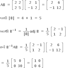 bold AB bold space bold equals bold space open square brackets table row bold 2 bold 2 row bold 2 bold 5 end table close square brackets bold space open square brackets table row bold 2 bold 1 row cell bold minus bold 1 end cell bold 2 end table close square brackets bold space bold equals bold space open square brackets table row bold 2 bold 6 row cell bold minus bold 1 end cell bold 12 end table close square brackets

bold વળ ી bold space bold vertical line bold B bold vertical line bold space bold equals bold space bold 4 bold space bold plus bold space bold 1 bold space bold equals bold space bold 5

bold આથ ી bold space bold B to the power of bold minus bold 1 end exponent bold space bold equals bold space fraction numerator bold 1 over denominator bold vertical line bold B bold vertical line end fraction bold adj bold space bold B bold space bold equals bold space bold 1 over bold 5 bold space open square brackets table row bold 2 cell bold minus bold 1 end cell row bold 1 bold 2 end table close square brackets bold space

bold હવ ે bold space bold B to the power of bold minus bold 1 end exponent bold AB bold space bold equals bold space bold 1 over bold 5 bold space open square brackets table row bold 2 cell bold minus bold 1 end cell row bold 1 bold 2 end table close square brackets bold space open square brackets table row bold 2 bold 6 row cell bold minus bold 1 end cell bold 12 end table close square brackets bold space

bold equals bold space bold 1 over bold 5 bold space open square brackets table row bold 5 bold 0 row bold 0 bold 30 end table close square brackets bold space bold equals bold space open square brackets table row bold 1 bold 0 row bold 0 bold 6 end table close square brackets