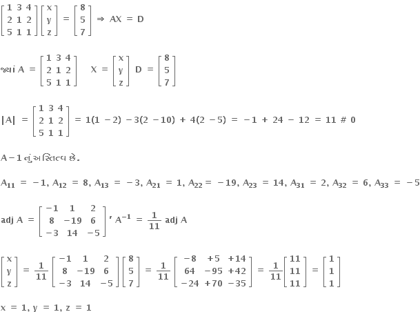 open square brackets table row bold 1 bold 3 bold 4 row bold 2 bold 1 bold 2 row bold 5 bold 1 bold 1 end table close square brackets bold space open square brackets table row bold x row bold y row bold z end table close square brackets bold space bold equals bold space open square brackets table row bold 8 row bold 5 row bold 7 end table close square brackets bold space bold rightwards double arrow bold space bold AX bold space bold equals bold space bold D

bold જ ્ ય ાં bold space bold A bold space bold equals bold space open square brackets table row bold 1 bold 3 bold 4 row bold 2 bold 1 bold 2 row bold 5 bold 1 bold 1 end table close square brackets bold space bold space bold space bold space bold space bold X bold space bold equals bold space open square brackets table row bold x row bold y row bold z end table close square brackets bold space bold space bold D bold space bold equals bold space open square brackets table row bold 8 row bold 5 row bold 7 end table close square brackets bold space

bold vertical line bold A bold vertical line bold space bold equals bold space open square brackets table row bold 1 bold 3 bold 4 row bold 2 bold 1 bold 2 row bold 5 bold 1 bold 1 end table close square brackets bold space bold equals bold space bold 1 bold left parenthesis bold 1 bold space bold minus bold 2 bold right parenthesis bold space bold minus bold 3 bold left parenthesis bold 2 bold space bold minus bold 10 bold right parenthesis bold space bold plus bold space bold 4 bold left parenthesis bold 2 bold space bold minus bold 5 bold right parenthesis bold space bold equals bold space bold minus bold 1 bold space bold plus bold space bold 24 bold space bold minus bold space bold 12 bold space bold equals bold space bold 11 bold space bold # bold space bold 0 bold space

bold A bold minus bold 1 bold space bold ન ું bold space bold અસ ્ ત િ ત ્ વ bold space bold છ ે bold. bold space

bold A subscript bold 11 bold space bold equals bold space bold minus bold 1 bold comma bold space bold A subscript bold 12 bold space bold equals bold space bold 8 bold comma bold space bold A subscript bold 13 bold space bold equals bold space bold minus bold 3 bold comma bold space bold A subscript bold 21 bold space bold equals bold space bold 1 bold comma bold space bold A subscript bold 22 bold equals bold space bold minus bold 19 bold comma bold space bold A subscript bold 23 bold space bold equals bold space bold 14 bold comma bold space bold A subscript bold 31 bold space bold equals bold space bold 2 bold comma bold space bold A subscript bold 32 bold space bold equals bold space bold 6 bold comma bold space bold A subscript bold 33 bold space bold equals bold space bold minus bold 5

bold adj bold space bold A bold space bold equals bold space open square brackets table row cell bold minus bold 1 end cell bold 1 bold 2 row bold 8 cell bold minus bold 19 end cell bold 6 row cell bold minus bold 3 end cell bold 14 cell bold minus bold 5 end cell end table close square brackets bold space bold apostrophe bold space bold A to the power of bold minus bold 1 end exponent bold space bold equals bold space bold 1 over bold 11 bold space bold adj bold space bold A

open square brackets table row bold x row bold y row bold z end table close square brackets bold space bold equals bold space bold 1 over bold 11 bold space open square brackets table row cell bold minus bold 1 end cell bold 1 bold 2 row bold 8 cell bold minus bold 19 end cell bold 6 row cell bold minus bold 3 end cell bold 14 cell bold minus bold 5 end cell end table close square brackets bold space open square brackets table row bold 8 row bold 5 row bold 7 end table close square brackets bold space bold equals bold space bold 1 over bold 11 bold space open square brackets table row cell bold minus bold 8 end cell cell bold plus bold 5 end cell cell bold plus bold 14 end cell row bold 64 cell bold minus bold 95 end cell cell bold plus bold 42 end cell row cell bold minus bold 24 end cell cell bold plus bold 70 end cell cell bold minus bold 35 end cell end table close square brackets bold space bold equals bold space bold 1 over bold 11 open square brackets table row bold 11 row bold 11 row bold 11 end table close square brackets bold space bold equals bold space open square brackets table row bold 1 row bold 1 row bold 1 end table close square brackets

bold x bold space bold equals bold space bold 1 bold comma bold space bold y bold space bold equals bold space bold 1 bold comma bold space bold z bold space bold equals bold space bold 1 bold space