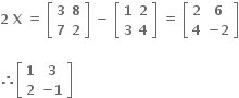 bold 2 bold space bold X bold space bold equals bold space open square brackets table row bold 3 bold 8 row bold 7 bold 2 end table close square brackets bold space bold minus bold space open square brackets table row bold 1 bold 2 row bold 3 bold 4 end table close square brackets bold space bold equals bold space open square brackets table row bold 2 bold 6 row bold 4 cell bold minus bold 2 end cell end table close square brackets

bold therefore open square brackets table row bold 1 bold 3 row bold 2 cell bold minus bold 1 end cell end table close square brackets