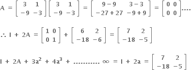 bold A bold space bold equals bold space open square brackets table row bold 3 bold 1 row cell bold minus bold 9 end cell cell bold minus bold 3 end cell end table close square brackets bold space open square brackets table row bold 3 bold 1 row cell bold minus bold 9 end cell cell bold minus bold 3 end cell end table close square brackets bold space bold equals bold space open square brackets table row cell bold 9 bold minus bold 9 end cell cell bold 3 bold minus bold 3 end cell row cell bold minus bold 27 bold plus bold 27 end cell cell bold minus bold 9 bold plus bold 9 end cell end table close square brackets bold space bold equals bold space open square brackets table row bold 0 bold 0 row bold 0 bold 0 end table close square brackets bold. bold. bold. bold.

bold therefore bold space bold I bold space bold plus bold space bold 2 bold A bold space bold equals bold space open square brackets table row bold 1 bold 0 row bold 0 bold 1 end table close square brackets bold space bold plus bold space open square brackets table row bold 6 bold 2 row cell bold minus bold 18 end cell cell bold minus bold 6 end cell end table close square brackets bold space bold equals bold space open square brackets table row bold 7 bold 2 row cell bold minus bold 18 end cell cell bold minus bold 5 end cell end table close square brackets

bold I bold space bold plus bold space bold 2 bold A bold space bold plus bold space bold 3 bold a to the power of bold 2 bold space bold plus bold space bold 4 bold a to the power of bold 3 bold space bold plus bold space bold. bold. bold. bold. bold. bold. bold. bold. bold. bold. bold. bold space bold infinity bold space bold equals bold space bold I bold space bold plus bold space bold 2 bold a bold space bold equals bold space open square brackets table row bold 7 bold 2 row cell bold minus bold 18 end cell cell bold minus bold 5 end cell end table close square brackets