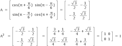 bold A bold space bold equals bold space open square brackets table row cell bold cos bold left parenthesis bold pi bold plus bold pi over bold 6 bold right parenthesis end cell cell bold sin bold left parenthesis bold pi bold minus bold pi over bold 6 bold right parenthesis end cell row cell bold sin bold left parenthesis bold pi bold minus bold pi over bold 6 bold right parenthesis end cell cell bold cos bold left parenthesis bold pi bold plus bold pi over bold 6 bold right parenthesis end cell end table close square brackets bold space bold equals bold space open square brackets table row cell bold minus fraction numerator square root of bold 3 over denominator bold 2 end fraction end cell cell bold minus bold 1 over bold 2 end cell row cell bold minus bold 1 over bold 2 end cell cell fraction numerator square root of bold 3 over denominator bold 2 end fraction end cell end table close square brackets

bold A to the power of bold 2 bold space bold space bold equals bold space open square brackets table row cell bold minus fraction numerator square root of bold 3 over denominator bold 2 end fraction end cell cell bold minus bold 1 over bold 2 end cell row cell bold minus bold 1 over bold 2 end cell cell fraction numerator square root of bold 3 over denominator bold 2 end fraction end cell end table close square brackets bold space bold space bold space bold equals bold space open square brackets table row cell bold 3 over bold 4 bold plus bold 1 over bold 4 end cell cell bold minus fraction numerator square root of bold 3 over denominator bold 4 end fraction bold plus fraction numerator square root of bold 3 over denominator bold 4 end fraction end cell row cell fraction numerator square root of bold 3 over denominator bold 4 end fraction bold minus fraction numerator square root of bold 3 over denominator bold 4 end fraction end cell cell bold 1 over bold 4 bold plus bold 3 over bold 4 end cell end table close square brackets bold space bold equals bold space open square brackets table row bold 1 bold 0 row bold 0 bold 1 end table close square brackets bold space bold equals bold space bold I bold space